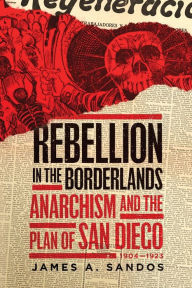 Title: Rebellion in the Borderlands: Anarchism and the Plan of San Diego, 1904-1923, Author: James A. Sandos