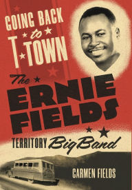 Title: Going Back to T-Town: The Ernie Fields Territory Big Band, Author: Carmen Fields