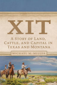 Title: XIT: A Story of Land, Cattle, and Capital in Texas and Montana, Author: Michael M. Miller