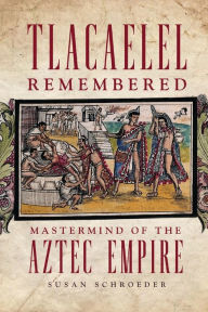 Title: Tlacaelel Remembered: Mastermind of the Aztec Empire, Author: Susan Schroeder Ph.D