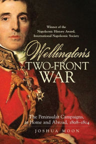 Title: Wellington's Two-Front War: The Peninsular Campaigns, at Home and Abroad, 1808-1814, Author: Joshua Moon