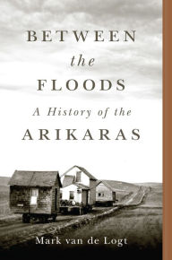 Title: Between the Floods: A History of the Arikaras, Author: Mark van de Logt