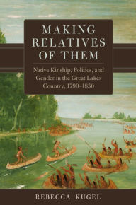 Title: Making Relatives of Them: Native Kinship, Politics, and Gender in the Great Lakes Country, 1790-1850, Author: Rebecca Kugel