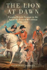 Title: The Lion at Dawn: Forging British Strategy in the Age of the French Revolution, 1783-1797, Author: Nathaniel Jarrett