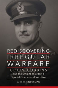Title: Rediscovering Irregular Warfare: Colin Gubbins and the Origins of Britain's Special Operations Executive, Author: A. R. B. Linderman