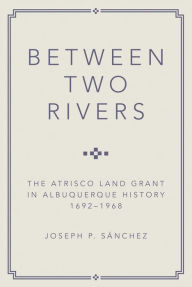 Title: Between Two Rivers: The Atrisco Land Grant in Albuquerque, Author: Joseph P. Sanchez