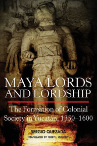 Title: Maya Lords and Lordship: The Formation of Colonial Society in Yucatán, 1350-1600, Author: Sergio Quezada