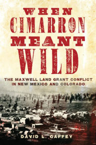 Title: When Cimarron Meant Wild: The Maxwell Land Grant Conflict in New Mexico and Colorado, Author: David L. Caffey