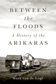 Title: Between the Floods: A History of the Arikaras, Author: Mark van de Logt