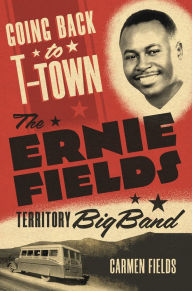 Title: Going Back to T-Town: The Ernie Fields Territory Big Band, Author: Carmen Fields