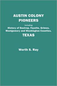 Title: Austin Colony Pioneers. Including History of Bastrop, Fayette, Grimes, Montgomery and Washington Counties, Texas, Author: Worth S Ray