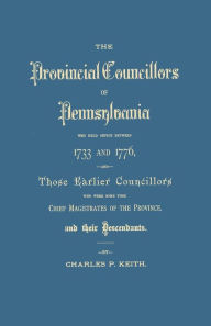 Title: Provincial Councillors of Pennsylvania, Who Held Office Between 1733 and 1776, and Those Earlier Councillors Who Were Some Time Chief Magistrates of t, Author: Charles P Keith