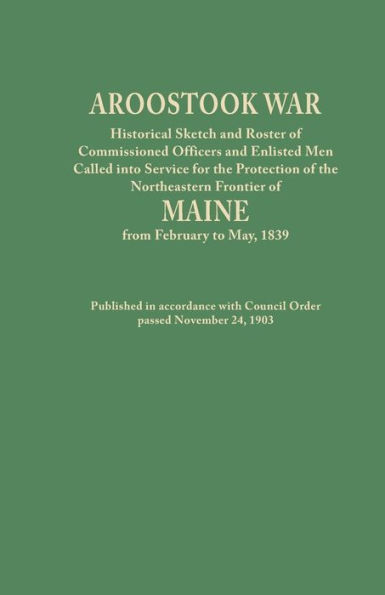 Aroostook War: Historical Sketch and Roster of Commissioned Officers and Enlisted Men Called Into Service for the Protection of the N