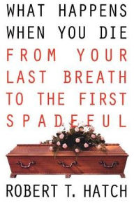 Title: What Happens When You Die: From Your Last Breath to the First Spadeful, Author: Robert T Hatch