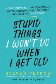 Title: Stupid Things I Won't Do When I Get Old: A Highly Judgmental, Unapologetically Honest Accounting of All the Things Our Elders Are Doing Wrong, Author: Steven Petrow