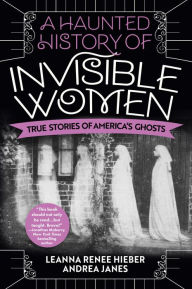 Title: A Haunted History of Invisible Women: True Stories of America's Ghosts, Author: Leanna Renee Hieber