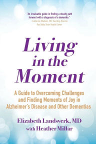 Title: Living in the Moment: A Guide to Overcoming Challenges and Finding Moments of Joy in Alzheimer's Disease and Other Dementias, Author: Elizabeth Landsverk MD