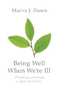 Title: Being Well When We're Ill: Wholeness and Hope in Spite of Infirmity, Author: Marva J. Dawn