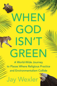 Title: When God Isn't Green: A World-Wide Journey to Places Where Religious Practice and Environmentalism Collide, Author: Jay Wexler