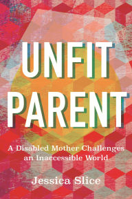 Title: Unfit Parent: A Disabled Mother Challenges an Inaccessible World, Author: Jessica Slice