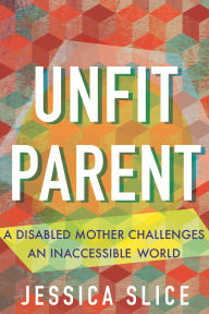 Title: Unfit Parent: A Disabled Mother Challenges an Inaccessible World, Author: Jessica Slice