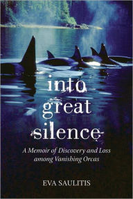 Title: Into Great Silence: A Memoir of Discovery and Loss among Vanishing Orcas, Author: Eva Saulitis