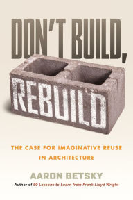 Title: Don't Build, Rebuild: The Case for Imaginative Reuse in Architecture, Author: Aaron Betsky