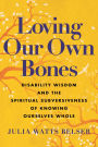 Loving Our Own Bones: Disability Wisdom and the Spiritual Subversiveness of Knowing Ourselves Whole