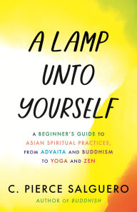 Title: A Lamp unto Yourself: A Beginner's Guide to Asian Spiritual Practices, from Advaita and Buddhism to Yoga and Zen, Author: C. Pierce Salguero