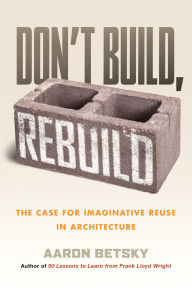 Title: Don't Build, Rebuild: The Case for Imaginative Reuse in Architecture, Author: Aaron Betsky