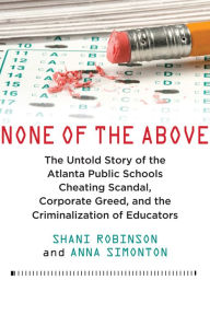 Title: None of the Above: The Untold Story of the Atlanta Public Schools Cheating Scandal, Corporate Greed, and the Criminalization of Educators, Author: Shani Robinson