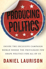 Title: Producing Politics: Inside the Exclusive Campaign World Where the Privileged Few Shape Politics for All of Us, Author: Daniel Laurison