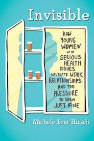 Title: Invisible: How Young Women with Serious Health Issues Navigate Work, Relationships, and the Pressure to Seem Just Fine, Author: Michele Lent Hirsch