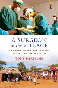 Title: A Surgeon in the Village: An American Doctor Teaches Brain Surgery in Africa, Author: Tony Bartelme