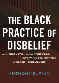 Title: The Black Practice of Disbelief: An Introduction to the Principles, History, and Communities of Black Nonbelievers, Author: Anthony Pinn