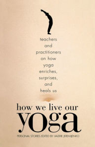 Title: How We Live Our Yoga: Teachers and Practitioners on How Yoga Enriches, Surprises, and Heals Us: Personal Stories, Author: Valerie Jeremijenko