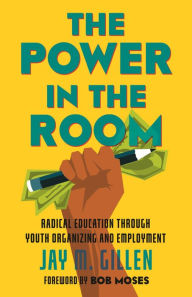 Title: The Power in the Room: Radical Education Through Youth Organizing and Employment, Author: Jay Gillen