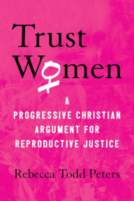 Title: Trust Women: A Progressive Christian Argument for Reproductive Justice, Author: Rebecca Todd Peters
