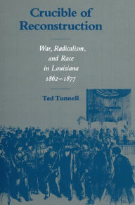 Title: Crucible of Reconstruction: War, Radicalism, and Race in Louisiana, 1862--1877, Author: Ted Tunnell