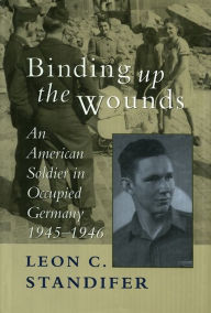 Title: Binding Up the Wounds: An American Soldier in Occupied Germany, 1945--1946, Author: Leon C. Standifer