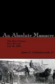 Title: An Absolute Massacre: The New Orleans Race Riot of July 30, 1866, Author: James G. Hollandsworth Jr.