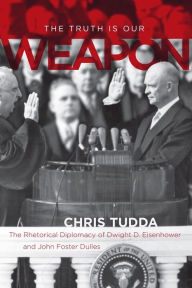 Title: The Truth Is Our Weapon: The Rhetorical Diplomacy of Dwight D. Eisenhower and John Foster Dulles, Author: Chris Tudda