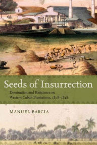 Title: Seeds of Insurrection: Domination and Resistance on Western Cuban Plantations, 1808-1848, Author: Manuel Barcia