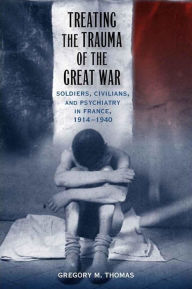 Title: Treating the Trauma of the Great War: Soldiers, Civilians, and Psychiatry in France, 1914-1940, Author: Gregory M. Thomas