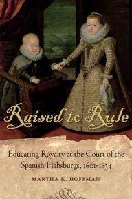 Title: Raised to Rule: Educating Royalty at the Court of the Spanish Habsburgs, 1601-1634 / Edition 1, Author: Martha K. Hoffman