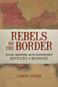 Title: Rebels on the Border: Civil War, Emancipation, and the Reconstruction of Kentucky and Missouri, Author: Aaron Astor