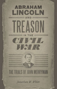 Title: Abraham Lincoln and Treason in the Civil War: The Trials of John Merryman, Author: Jonathan W. White