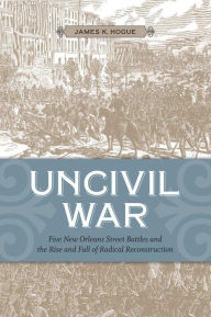 Title: Uncivil War: Five New Orleans Street Battles and the Rise and Fall of Radical Reconstruction, Author: James K. Hogue