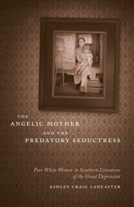 Title: The Angelic Mother and the Predatory Seductress: Poor White Women in Southern Literature of the Great Depression, Author: Ashley Craig Lancaster