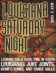 Title: Louisiana Saturday Night: Looking for a Good Time in South Louisiana's Juke Joints, Honky-Tonks, and Dance Halls, Author: Alex V. Cook